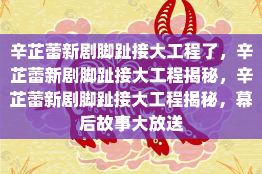 辛芷蕾新剧脚趾接大工程了，辛芷蕾新剧脚趾接大工程揭秘，辛芷蕾新剧脚趾接大工程揭秘，幕后故事大放送