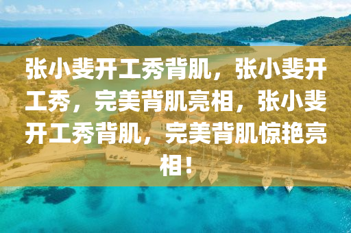 张小斐开工秀背肌，张小斐开工秀，完美背肌亮相，张小斐开工秀背肌，完美背肌惊艳亮相！