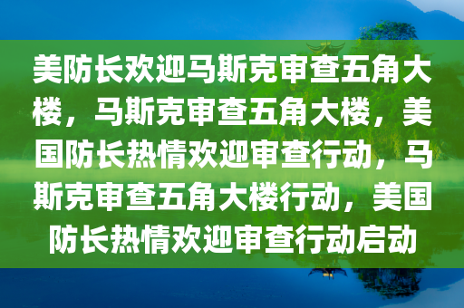 美防长欢迎马斯克审查五角大楼，马斯克审查五角大楼，美国防长热情欢迎审查行动，马斯克审查五角大楼行动，美国防长热情欢迎审查行动启动