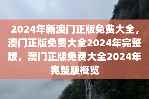2024年新澳门正版免费大全，澳门正版免费大全2024年完整版，澳门正版免费大全2024年完整版概览