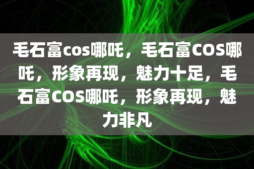 毛石富cos哪吒，毛石富COS哪吒，形象再现，魅力十足，毛石富COS哪吒，形象再现，魅力非凡
