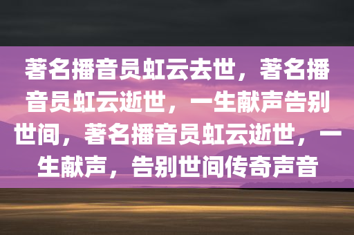 著名播音员虹云去世，著名播音员虹云逝世，一生献声告别世间，著名播音员虹云逝世，一生献声，告别世间传奇声音
