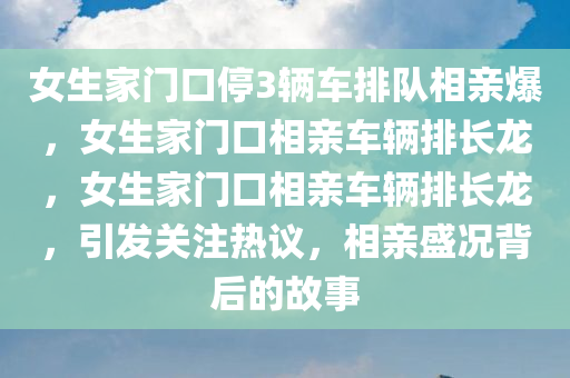 女生家门口停3辆车排队相亲爆，女生家门口相亲车辆排长龙，女生家门口相亲车辆排长龙，引发关注热议，相亲盛况背后的故事