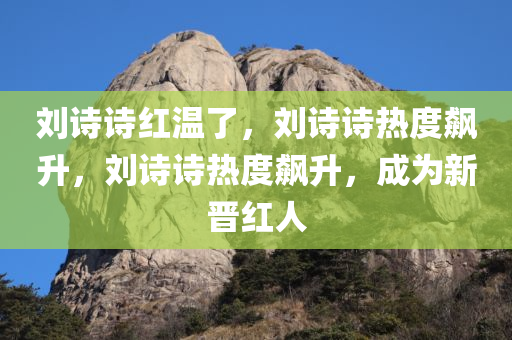 刘诗诗红温了，刘诗诗热度飙升，刘诗诗热度飙升，成为新晋红人