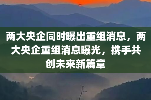 两大央企同时曝出重组消息，两大央企重组消息曝光，携手共创未来新篇章