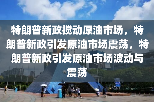 特朗普新政搅动原油市场，特朗普新政引发原油市场震荡，特朗普新政引发原油市场波动与震荡