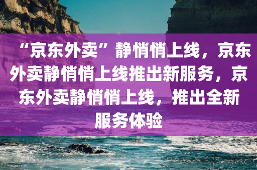 “京东外卖”静悄悄上线，京东外卖静悄悄上线推出新服务，京东外卖静悄悄上线，推出全新服务体验
