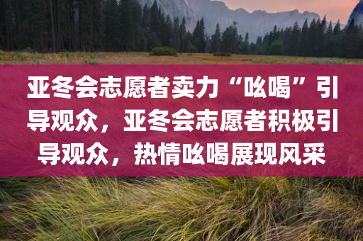 亚冬会志愿者卖力“吆喝”引导观众，亚冬会志愿者积极引导观众，热情吆喝展现风采