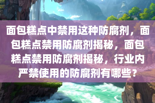 面包糕点中禁用这种防腐剂，面包糕点禁用防腐剂揭秘，面包糕点禁用防腐剂揭秘，行业内严禁使用的防腐剂有哪些？