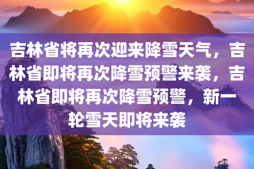 吉林省将再次迎来降雪天气，吉林省即将再次降雪预警来袭，吉林省即将再次降雪预警，新一轮雪天即将来袭