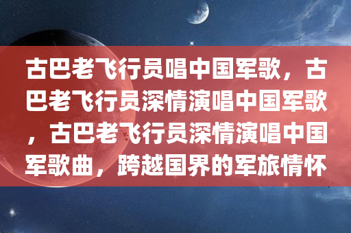 古巴老飞行员唱中国军歌，古巴老飞行员深情演唱中国军歌，古巴老飞行员深情演唱中国军歌曲，跨越国界的军旅情怀