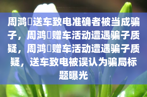 周鸿祎送车致电准确者被当成骗子，周鸿祎赠车活动遭遇骗子质疑，周鸿祎赠车活动遭遇骗子质疑，送车致电被误认为骗局标题曝光