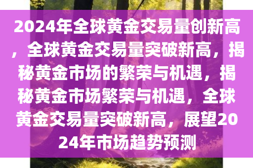 2024年全球黄金交易量创新高，全球黄金交易量突破新高，揭秘黄金市场的繁荣与机遇，揭秘黄金市场繁荣与机遇，全球黄金交易量突破新高，展望2024年市场趋势预测