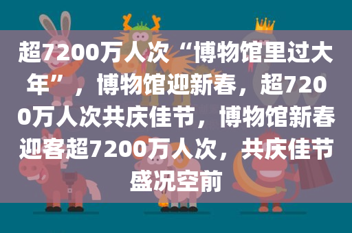 超7200万人次“博物馆里过大年”，博物馆迎新春，超7200万人次共庆佳节，博物馆新春迎客超7200万人次，共庆佳节盛况空前
