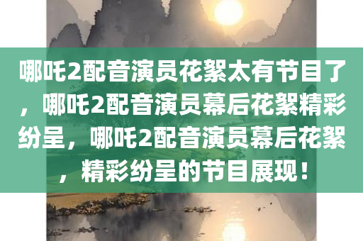 哪吒2配音演员花絮太有节目了，哪吒2配音演员幕后花絮精彩纷呈，哪吒2配音演员幕后花絮，精彩纷呈的节目展现！