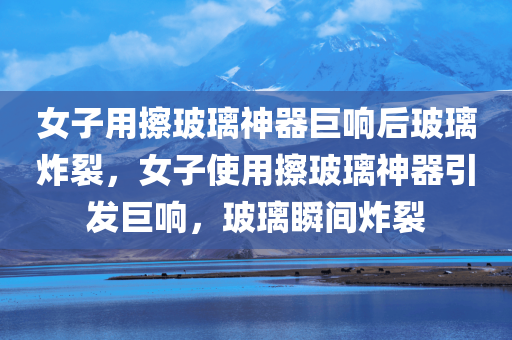 女子用擦玻璃神器巨响后玻璃炸裂，女子使用擦玻璃神器引发巨响，玻璃瞬间炸裂