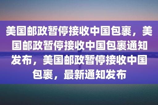 美国邮政暂停接收中国包裹，美国邮政暂停接收中国包裹通知发布，美国邮政暂停接收中国包裹，最新通知发布