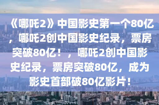 《哪吒2》中国影史第一个80亿，哪吒2创中国影史纪录，票房突破80亿！，哪吒2创中国影史纪录，票房突破80亿，成为影史首部破80亿影片！