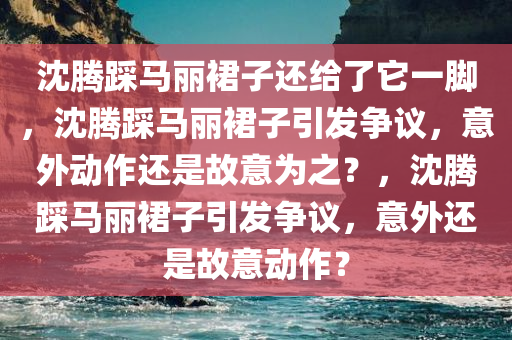沈腾踩马丽裙子还给了它一脚，沈腾踩马丽裙子引发争议，意外动作还是故意为之？，沈腾踩马丽裙子引发争议，意外还是故意动作？
