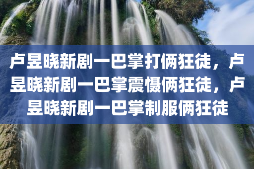 卢昱晓新剧一巴掌打俩狂徒，卢昱晓新剧一巴掌震慑俩狂徒，卢昱晓新剧一巴掌制服俩狂徒
