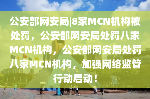 公安部网安局|8家MCN机构被处罚，公安部网安局处罚八家MCN机构，公安部网安局处罚八家MCN机构，加强网络监管行动启动！