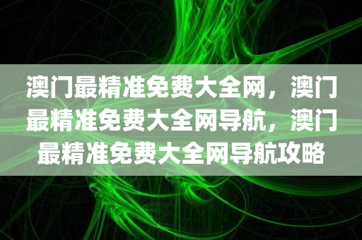 澳门最精准免费大全网，澳门最精准免费大全网导航，澳门最精准免费大全网导航攻略