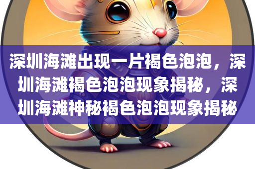 深圳海滩出现一片褐色泡泡，深圳海滩褐色泡泡现象揭秘，深圳海滩神秘褐色泡泡现象揭秘