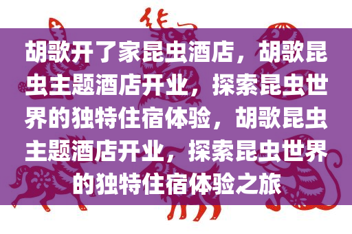 胡歌开了家昆虫酒店，胡歌昆虫主题酒店开业，探索昆虫世界的独特住宿体验，胡歌昆虫主题酒店开业，探索昆虫世界的独特住宿体验之旅