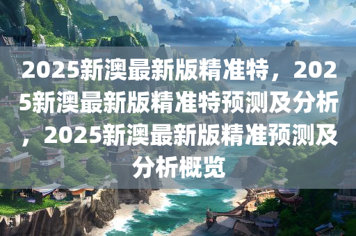 2025新澳最新版精准特，2025新澳最新版精准特预测及分析，2025新澳最新版精准预测及分析概览