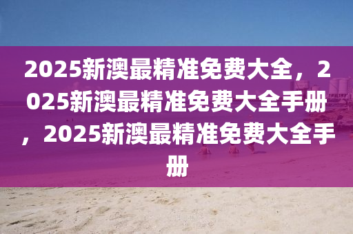 2025新澳最精准免费大全，2025新澳最精准免费大全手册，2025新澳最精准免费大全手册