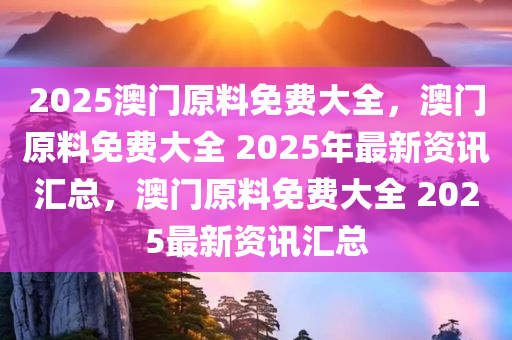 2025澳门原料免费大全，澳门原料免费大全 2025年最新资讯汇总，澳门原料免费大全 2025最新资讯汇总