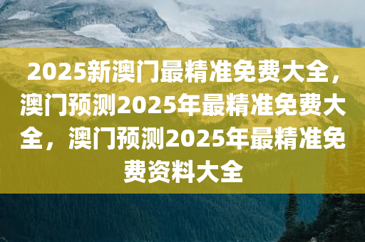 2025新澳门最精准免费大全，澳门预测2025年最精准免费大全，澳门预测2025年最精准免费资料大全