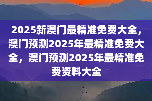 2025新澳门最精准免费大全，澳门预测2025年最精准免费大全，澳门预测2025年最精准免费资料大全