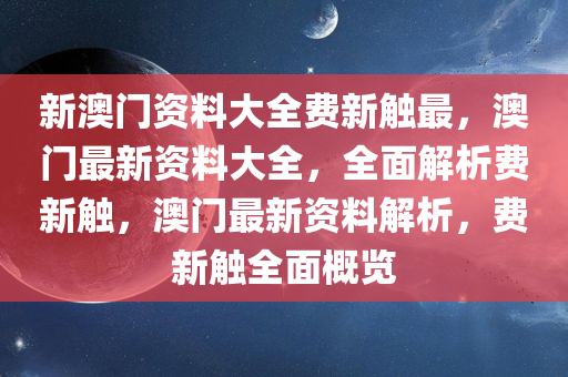 新澳门资料大全费新触最，澳门最新资料大全，全面解析费新触，澳门最新资料解析，费新触全面概览