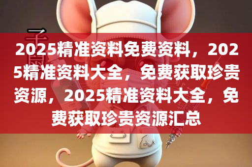 2025精准资料免费资料，2025精准资料大全，免费获取珍贵资源，2025精准资料大全，免费获取珍贵资源汇总