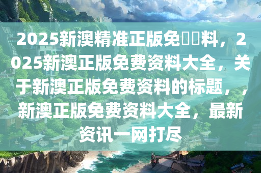 2025新澳精准正版免費資料，2025新澳正版免费资料大全，关于新澳正版免费资料的标题，，新澳正版免费资料大全，最新资讯一网打尽