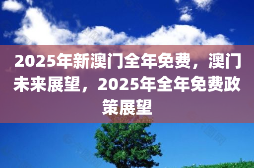 2025年新澳门全年免费，澳门未来展望，2025年全年免费政策展望