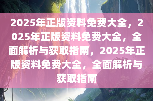 2025年正版资料免费大全，2025年正版资料免费大全，全面解析与获取指南，2025年正版资料免费大全，全面解析与获取指南