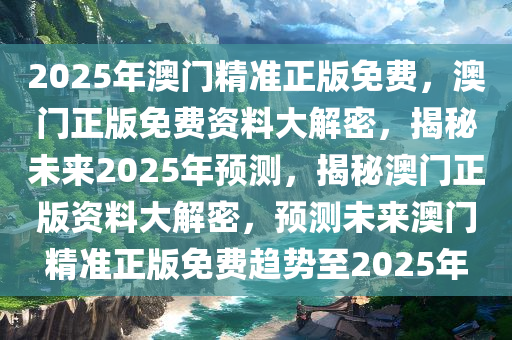 2025年澳门精准正版免费，澳门正版免费资料大解密，揭秘未来2025年预测，揭秘澳门正版资料大解密，预测未来澳门精准正版免费趋势至2025年