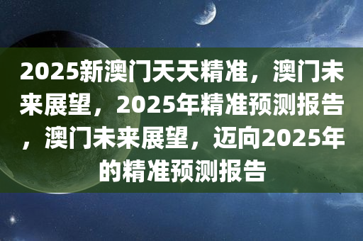2025新澳门天天精准，澳门未来展望，2025年精准预测报告，澳门未来展望，迈向2025年的精准预测报告