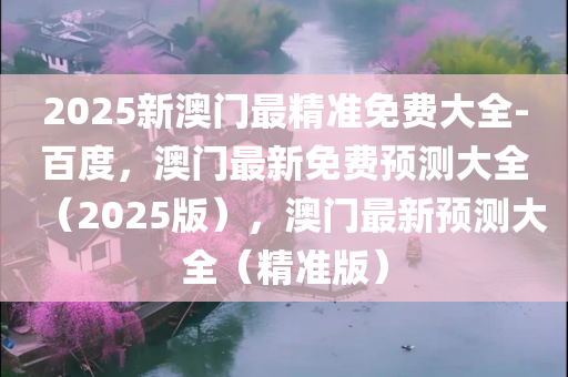 2025新澳门最精准免费大全-百度，澳门最新免费预测大全（2025版），澳门最新预测大全（精准版）