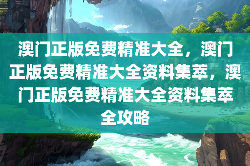 澳门正版免费精准大全，澳门正版免费精准大全资料集萃，澳门正版免费精准大全资料集萃全攻略