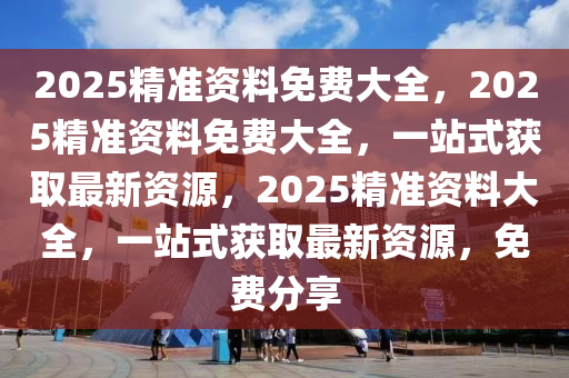 2025精准资料免费大全，2025精准资料免费大全，一站式获取最新资源，2025精准资料大全，一站式获取最新资源，免费分享
