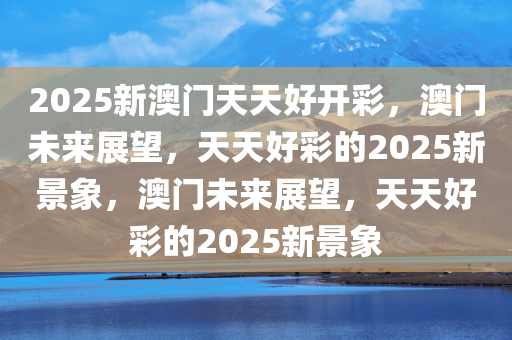 2025新澳门天天好开彩，澳门未来展望，天天好彩的2025新景象，澳门未来展望，天天好彩的2025新景象