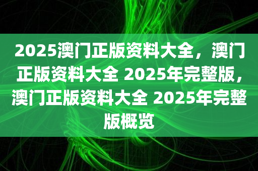 2025澳门正版资料大全，澳门正版资料大全 2025年完整版，澳门正版资料大全 2025年完整版概览