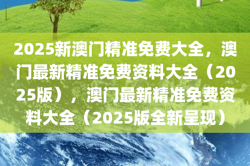 2025新澳门精准免费大全，澳门最新精准免费资料大全（2025版），澳门最新精准免费资料大全（2025版全新呈现）