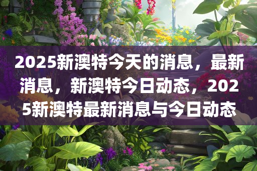 2025新澳特今天的消息，最新消息，新澳特今日动态，2025新澳特最新消息与今日动态