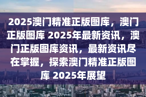 2025澳门精准正版图库，澳门正版图库 2025年最新资讯，澳门正版图库资讯，最新资讯尽在掌握，探索澳门精准正版图库 2025年展望