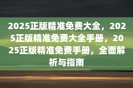 2025正版精准免费大全，2025正版精准免费大全手册，2025正版精准免费手册，全面解析与指南