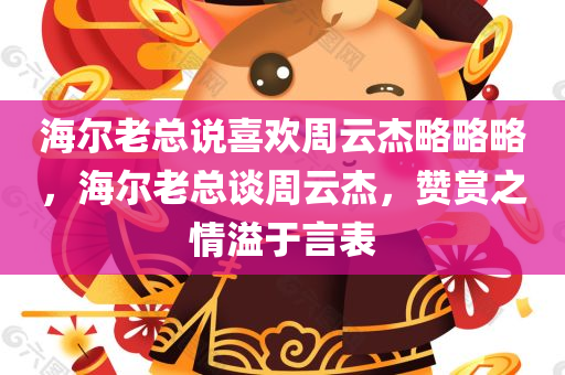 海尔老总说喜欢周云杰略略略，海尔老总谈周云杰，赞赏之情溢于言表